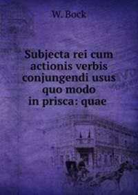Subjecta rei cum actionis verbis conjungendi usus quo modo in prisca: quae .