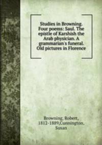 Studies in Browning. Four poems: Saul. The epistle of Karshish the Arab physician. A grammarian`s funeral. Old pictures in Florence