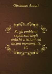 Su gli emblemi sepolcrali degli antichi cristiani, ed alcuni monumenti, etc