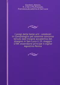 I pregi delle belle arti : celebrati in Campidoglio pel solenne concorso tenuto dall`insigne accademia del disegno in San Luca li 25. maggio 1789. essendone principe il signor Agostino Penna