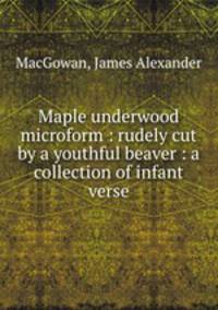 Maple underwood microform : rudely cut by a youthful beaver : a collection of infant verse