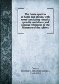 The house sparrow at home and abroad, with some concluding remarks upon its usefulness, and copious references to the literature of the subject
