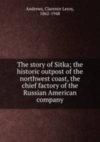 The story of Sitka; the historic outpost of the northwest coast, the chief factory of the Russian American company