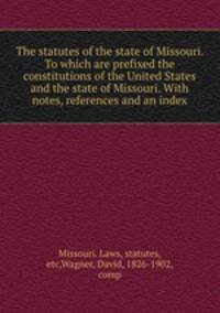 The statutes of the state of Missouri. To which are prefixed the constitutions of the United States and the state of Missouri. With notes, references and an index