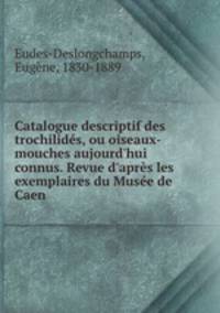 Catalogue descriptif des trochilids, ou oiseaux-mouches aujourd`hui connus. Revue d`aprs les exemplaires du Muse de Caen