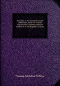 A history of the Commonwealth of Florence, from the earliest independence of the Commune to the Fall of the Republic in 1531. 2