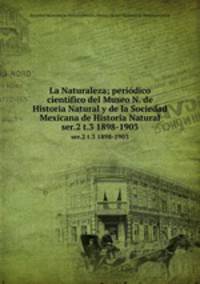 La Naturaleza; peridico cientfico del Museo N. de Historia Natural y de la Sociedad Mexicana de Historia Natural. ser.2 t.3 1898-1903