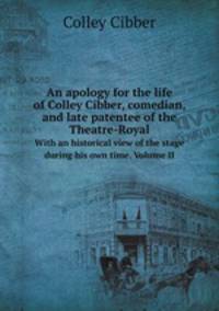 An apology for the life of Colley Cibber, comedian, and late patentee of the Theatre-Royal. With an historical view of the stage during his own time. Volume II
