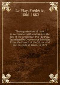 The organization of labor in accordance with custom and the law of the decalogue. By F. Le Play. Translated by Gouverneur Emerson. From the French of the 2d rev. and cor. ed., pub. at Tours, in 1870