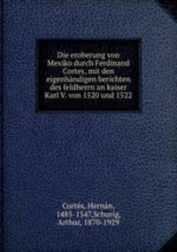Die eroberung von Mexiko durch Ferdinand Cortes, mit den eigenhndigen berichten des feldherrn an kaiser Karl V. von 1520 und 1522
