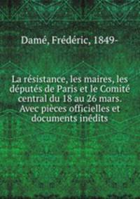 La rsistance, les maires, les dputs de Paris et le Comit central du 18 au 26 mars. Avec pices officielles et documents indits