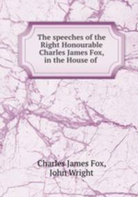 The speeches of the Right Honourable Charles James Fox, in the House of .