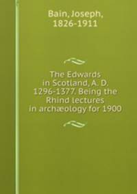 The Edwards in Scotland, A. D. 1296-1377. Being the Rhind lectures in archology for 1900