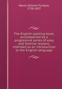 The English spelling book, accompanied by a progressive series of easy and familiar lessons, intended as an introduction to the English language
