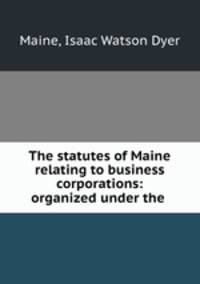 The statutes of Maine relating to business corporations: organized under the .