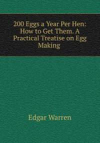200 Eggs a Year Per Hen: How to Get Them. A Practical Treatise on Egg Making .