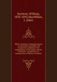 Miller`s Swinton`s language lessons : an elementary grammar and composition adapted to the requirements of the public schools of Ontario : prepared as an introduction to Mason`s Grammar