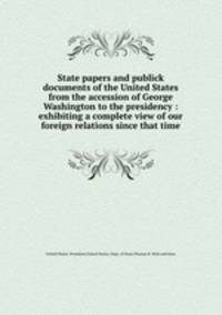 State papers and publick documents of the United States from the accession of George Washington to the presidency : exhibiting a complete view of our foreign relations since that time