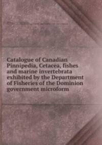 Catalogue of Canadian Pinnipedia, Cetacea, fishes and marine invertebrata exhibited by the Department of Fisheries of the Dominion government microform