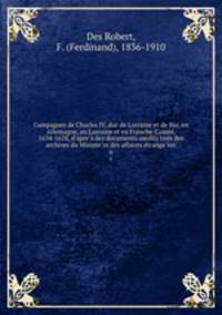 Campagnes de Charles IV, duc de Lorraine et de Bar, en Allemagne, en Lorraine et en Franche-Comte, 1634-1638, d`apres des documents inedits tires des archives du Ministere des affaires etrangeres. 6