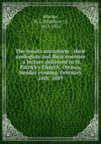 The Jesuits microform : their apologists and their enemies : a lecture delivered in St. Patrick`s Church, Ottawa, Sunday evening, February 24th, 1889
