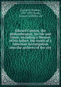 Edward Colston, the philanthropist, his life and times; including a Memoir of his father; the result of a laborious investigation into the archives of the city