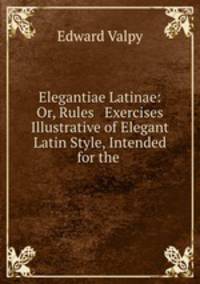 Elegantiae Latinae: Or, Rules & Exercises Illustrative of Elegant Latin Style, Intended for the .