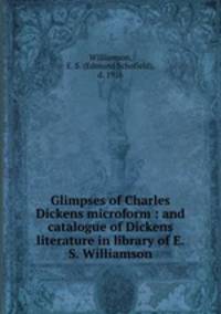 Glimpses of Charles Dickens microform : and catalogue of Dickens literature in library of E.S. Williamson