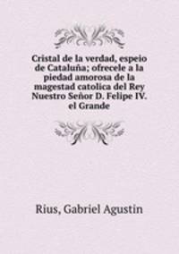 Cristal de la verdad, espeio de Catalua; ofrecele a la piedad amorosa de la magestad catolica del Rey Nuestro Seor D. Felipe IV. el Grande
