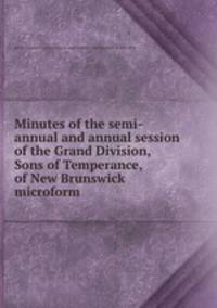 Minutes of the semi-annual and annual session of the Grand Division, Sons of Temperance, of New Brunswick microform