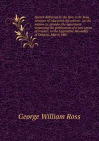 Speech delivered by the Hon. G.W. Ross, minister of education microform : on the motion to consider the agreement respecting the publication of a new series of readers, in the Legislative Assembly of Ontario, March 1885