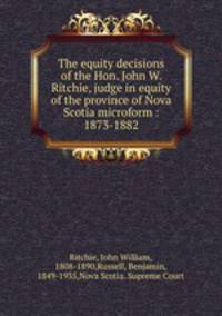 The equity decisions of the Hon. John W. Ritchie, judge in equity of the province of Nova Scotia microform : 1873-1882