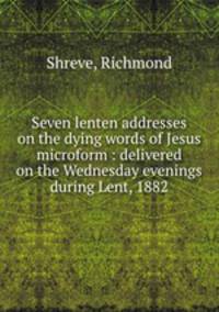 Seven lenten addresses on the dying words of Jesus microform : delivered on the Wednesday evenings during Lent, 1882