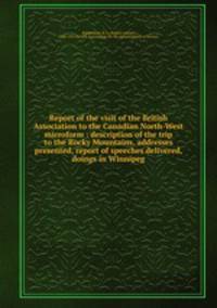 Report of the visit of the British Association to the Canadian North-West microform : description of the trip to the Rocky Mountains, addresses presented, report of speeches delivered, doings in Winnipeg