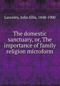 The domestic sanctuary, or, The importance of family religion microform