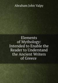 Elements of Mythology: Intended to Enable the Reader to Understand the Ancient Writers of Greece .