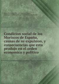 Condicion social de los Moriscos de Espaa, causas de su expulsion, y consecuencias que esta produjo en el orden economico y politico