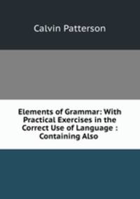 Elements of Grammar: With Practical Exercises in the Correct Use of Language : Containing Also .