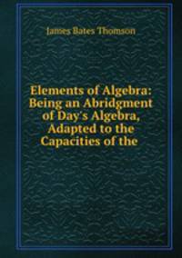 Elements of Algebra: Being an Abridgment of Day`s Algebra, Adapted to the Capacities of the .