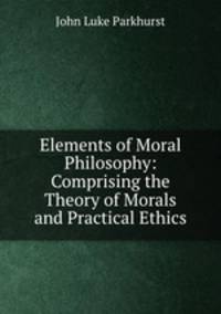 Elements of Moral Philosophy: Comprising the Theory of Morals and Practical Ethics