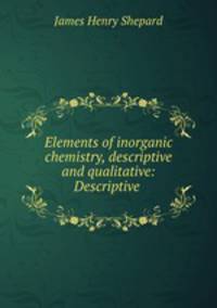 Elements of inorganic chemistry, descriptive and qualitative: Descriptive .