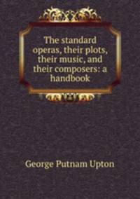 The standard operas, their plots, their music, and their composers: a handbook