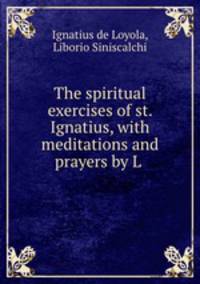 The spiritual exercises of st. Ignatius, with meditations and prayers by L .