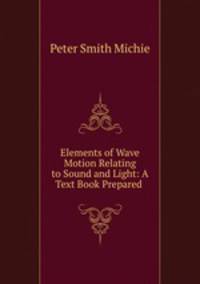 Elements of Wave Motion Relating to Sound and Light: A Text Book Prepared .