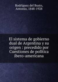 El sistema de gobierno dual de Argentina y su origen : precedido por Cuestiones de politica ibero-americana