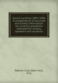 Sound currency, 1895-1896. A compendium of accurate and timely information on currency questions intended for writers, speakers and students