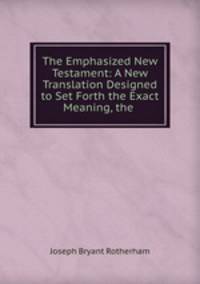 The Emphasized New Testament: A New Translation Designed to Set Forth the Exact Meaning, the .