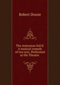 The statesman foil`d: A musical comedy of two acts. Performed at the Theatre .