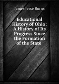 Educational History of Ohio: A History of Its Progress Since the Formation of the State .