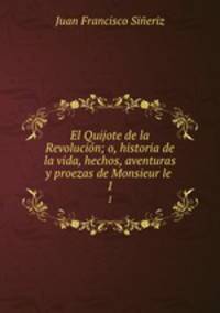 El Quijote de la Revolucin; o, historia de la vida, hechos, aventuras y proezas de Monsieur le .. 1